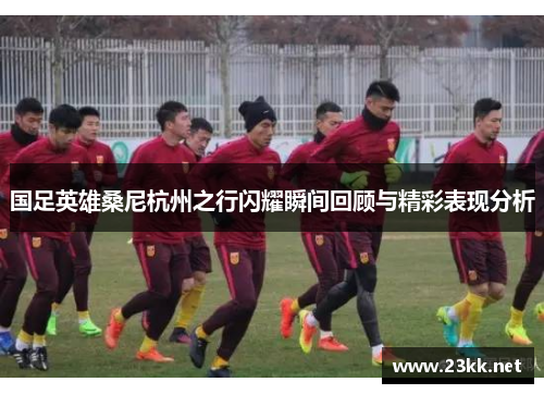 国足英雄桑尼杭州之行闪耀瞬间回顾与精彩表现分析