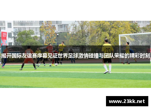 揭开国际友谊赛序幕见证世界足球激情碰撞与团队荣耀的精彩时刻